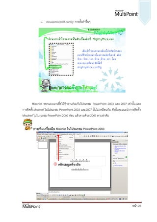    mousemischief.config: การตั้งค่าอื่นๆ




       Mischief ออกแบบมาเพื่อให้ทางานร่วมกับโปรแกรม PowerPoint 2003 และ 2007 เท่านั้น และ
การติดตั้ง Mischief ในโปรแกรม PowerPoint 2003 และ2007 นั้นไม่เหมือนกัน ดังนั้นจะแนะนาการติดตั้ง
Mischief ในโปรแกรม PowerPoint 2003 ก่อน แล้วตามด้วย 2007 ตามลาดับ


        การเพิ่มเครื่องมือ Mischief ในโปรแกรม PowerPoint 2003




                          คลิกเมนูเครื่องมือ




                                                                                        หน้า 26
 