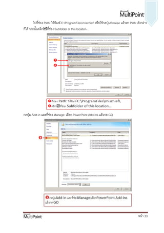 ไปทีช่อง Path: ให้พิมพ์ C:ProgramFilesmischief หรือใช้กดปุ่มBrowse แล้วหา Path: ดังกล่าว
             ่
ก็ได้ จากนั้นคลิกที่ช่อง Subfolder of this location…




กดปุ่ม Add-in และที่ช่อง Manage: เลือก PowerPoint Add-ins แล้วกด GO




                                                                                            หน้า 33
 