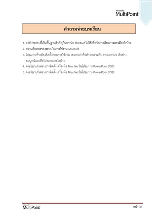 ค่าถามท้ายบทเรียน

1. องค์ประกอบที่เป็นพื้นฐานสาคั ญในการนา Mischief ไปใช้เพื่อจัดการเรียนการสอนมีอะไรบ้าง
2. ความต้องการของระบบในการใช้งาน Mischief
3. โปรแกรมที่จะต้องติดตั้งก่อนการใช้งาน Mischief เพื่อทางานร่วมกับ PowerPoint ได้อย่าง
   สมบูรณ์แบบคือโปรแกรมอะไรบ้าง
4. จงอธิบายขั้นตอนการติดตั้ง เครื่องมือ Mischief ในโปรแกรม PowerPoint 2003
5. จงอธิบายขั้นตอนการติดตั้ง เครื่องมือ Mischief ในโปรแกรม PowerPoint 2007




                                                                                          หน้า 35
 