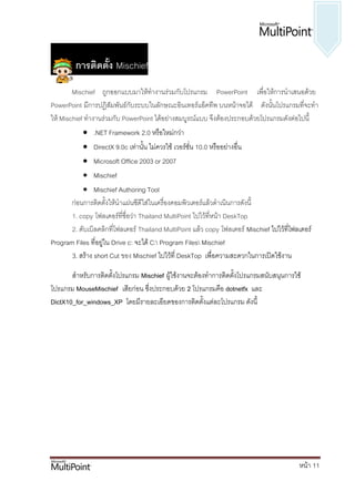 การติดตั้ง Mischief
        Mischief ถูกออกแบบมาให้ทางานร่วมกับโปรแกรม PowerPoint เพื่อให้การนาเสนอด้วย
PowerPoint มีการปฏิสัมพันธ์กับระบบในลักษณะอินเทอร์แอ็คทีพ บนหน้าจอได้ ดังนั้นโปรแกรมที่จะทา
ให้ Mischief ทางานร่วมกับ PowerPoint ได้อย่างสมบูรณ์แบบ จึงต้องประกอบด้วยโปรแกรมดังต่อไปนี้
             .NET Framework 2.0 หรือใหม่กว่า
            DirectX 9.0c เท่านั้น ไม่ควรใช้ เวอร์ชั่น 10.0 หรืออย่างอื่น
            Microsoft Office 2003 or 2007
            Mischief
            Mischief Authoring Tool
      ก่อนการติดตั้งให้นาแผ่นซีดีใส่ในเครื่องคอมพิวเตอร์แล้วดาเนินการดังนี้
       1. copy โฟลเดอร์ที่ชื่อว่า Thailand MultiPoint ไปไว้ที่หน้า DeskTop
       2. ดับเบิลคลิกที่โฟลเดอร์ Thailand MultiPoint แล้ว copy โฟลเดอร์ Mischief ไปไว้ที่โฟลเดอร์
Program Files ที่อยู่ใน Drive c: จะได้ C: Program Files Mischief
       3. สร้าง short Cut ของ Mischief ไปไว้ที่ DeskTop เพื่อความสะดวกในการเปิดใช้งาน

       สาหรับการติดตั้งโปรแกรม Mischief ผู้ใช้งานจะต้องทาการติดตั้งโปรแกรมสนับสนุนการใช้
โปรแกรม MouseMischief เสียก่อน ซึ่งประกอบด้วย 2 โปรแกรมคือ dotnetfx และ
DictX10_for_windows_XP โดยมีรายละเอียดของการติดตั้งแต่ละโปรแกรม ดังนี้




                                                                                            หน้า 11
 
