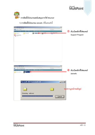 การติดตั้งโปรแกรมสนับสนุนการใช้ Mischief
1) การติดตั้งโปรแกรม dotnetfx มีขั้นตอนดังนี้


                                                    ดับเบิลคลิกที่โฟลเดอร์
                                                     Support Program




                                                    ดับเบิลคลิกที่โฟลเดอร์
                                                     dotnetfx




                                                จะปรากฏหน้าจอดังรูป




                                                                  หน้า 12
 