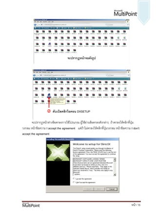 จะปรากฏหน้าจอดังรูป




                    ดับเบิลคลิกไอคอน DXSETUP

        จะปรากฏหน้าต่างข้อตกลงการใช้โปรแกรม ผู้ใช้อ่านข้อตกลงดังกล่าว ถ้าตกลงให้คลิกที่ปุ่ม
วงกลม หน้าข้อความ I accept the agreement แต่ถ้าไม่ตกลงให้คลิกที่ปุ่มวงกลม หน้าข้อความ I don’t
accept the agreement




                                                                                      หน้า 16
 