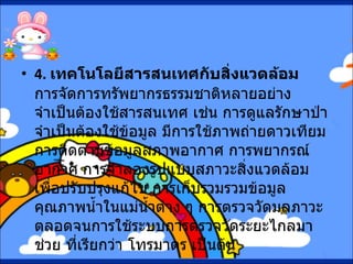 4.  เทคโนโลยีสารสนเทศกับสิ่งแวดล้อม       การจัดการทรัพยากรธรรมชาติหลายอย่างจำเป็นต้องใช้สารสนเทศ เช่น การดูแลรักษาป่า จำเป็นต้องใช้ข้อมูล มีการใช้ภาพถ่ายดาวเทียม การติดตามข้อมูลสภาพอากาศ การพยากรณ์อากาศ การจำลองรูปแบบสภาวะสิ่งแวดล้อม เพื่อปรับปรุงแก้ไข การเก็บรวมรวมข้อมูลคุณภาพน้ำในแม่น้ำต่าง ๆ การตรวจวัดมลภาวะ ตลอดจนการใช้ระบบการตรวจวัดระยะไกลมาช่วย ที่เรียกว่า โทรมาตร เป็นต้น 