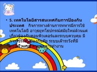 5.  เทคโนโลยีสารสนเทศกับการป้องกันประเทศ      กิจการทางด้านการทหารมีการใช้เทคโนโลยี อาวุธยุทโธปกรณ์สมัยใหม่ล้วนแต่เกี่ยวข้องกับคอมพิวเตอร์และระบบควบคุม มีการใช้ระบบป้องกันภัย ระบบเฝ้าระวังที่มีคอมพิวเตอร์ ควบคุมการทำงาน 