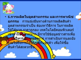 6. การผลิตในอุตสาหกรรม และการพาณิชยกรรม     การแข่งขันทางด้านการผลิตสินค้าอุตสาหกรรมจำเป็น ต้องหาวิธีการ ในการผลิตให้ได้มาก ราคาถูกลง เทคโนโลยีคอมพิวเตอร์เข้ามามีบทบาทมาก มีการใช้ข้อมูลข่าวสารเพื่อการบริหารและการจัดการ การดำเนินการและยังรวมไปถึงการให้บริการกับลูกค้า เพื่อให้ซื้อสินค้าได้สะดวกขึ้น 