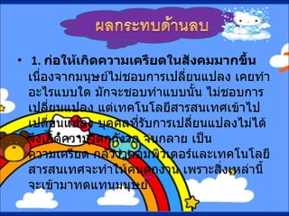   1.  ก่อให้เกิดความเครียดในสังคมมากขึ้น    เนื่องจากมนุษย์ไม่ชอบการเปลี่ยนแปลง เคยทำอะไรแบบใด มักจะชอบทำแบบนั้น ไม่ชอบการ เปลี่ยนแปลง แต่เทคโนโลยีสารสนเทศเข้าไปเปลี่ยนแปลง บุคคลที่รับการเปลี่ยนแปลงไม่ได้ จึงเกิดความวิตกกังวล จนกลาย เป็นความเครียด กลัวว่าคอมพิวเตอร์และเทคโนโลยีสารสนเทศจะทำให้คนตกงาน เพราะสิ่งเหล่านี้จะเข้ามาทดแทนมนุษย์  