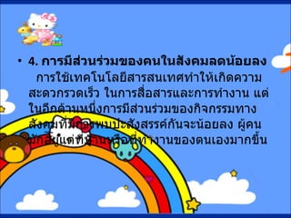 4.  การมีส่วนร่วมของคนในสังคมลดน้อยลง     การใช้เทคโนโลยีสารสนเทศทำให้เกิดความสะดวกรวดเร็ว ในการสื่อสารและการทำงาน แต่ในอีกด้านหนึ่งการมีส่วนร่วมของกิจกรรมทางสังคมที่มีการพบปะสังสรรค์กันจะน้อยลง ผู้คนมักอยู่แต่ที่บ้านหรือที่ทำงานของตนเองมากขึ้น   