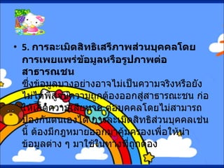 5.  การละเมิดสิทธิเสรีภาพส่วนบุคคลโดยการเพยแพร่ข้อมูลหรือรูปภาพต่อสาธารณชน ซึ่งข้อมูลบางอย่างอาจไม่เป็นความจริงหรือยังไม่ได้พิสูจน์ความถูกต้องออกสู่สาธารณะชน ก่อให้เกิดความเสียหาย ต่อบุคคลโดยไม่สามารถป้องกันตนเองได้ การละเมิดสิทธิส่วนบุคคลเช่นนี้ ต้องมีกฎหมายออกมาคุ้มครองเพื่อให้นำข้อมูลต่าง ๆ มาใช้ในทางที่ถูกต้อง 