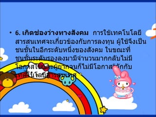 6.  เกิดช่องว่างทางสังคม    การใช้เทคโนโลยีสารสนเทศจะเกี่ยวข้องกับการลงทุน ผู้ใช้จึงเป็นชนชั้นในอีกระดับหนึ่งของสังคม ในขณะที่ชนชั้นระดับรองลงมามีจำนวนมากกลับไม่มีโอกาสใช้และผู้ยากจนก็ไม่มีโอกาสรู้จักกับเทคโนโลยีสารสนเทศ 