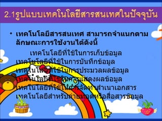 เทคโนโลยีสารสนเทศ สามารถจำแนกตามลักษณะการใช้งานได้ดังนี้  เทคโนโลยีที่ใช้ในการเก็บข้อมูล เทคโนโลยีที่ใช้ในการบันทึกข้อมูล  เทคโนโลยีที่ใช้ในการประมวลผลข้อมูล เทคโนโลยีที่ใช้ในการแสดงผลข้อมูล เทคโนโลยีที่ใช้ในการจัดทำสำเนาเอกสาร เทคโนโลยีสำหรับถ่ายทอดหรือสื่อสารข้อมูล  