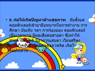 8.  ก่อให้เกิดปัญหาด้านสุขภาพ      นับตั้งแต่คอมพิวเตอร์เข้ามามีบทบาทในการทำงาน การศึกษา บันเทิง ฯลฯ การจ้องมอง คอมพิวเตอร์เป็นเวลานาน มีผลเสียต่อสายตา ซึ่งทำให้สายตาผิดปกติ มีอาการแสบตา เวียนศรีษะ นอกจากนั้นยังมีผลต่อสุขภาพจิต เกิดโรคทางจิตประสาท    