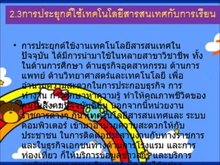 การประยุกต์ใช้งานเทคโนโลยีสารสนเทศในปัจจุบัน ได้มีการนำมาใช้ในหลายสาขาวิชาชีพ ทั้งในด้านการศึกษา ด้านธุรกิจอุตสาหกรรม ด้านการแพทย์ ด้านวิทยาศาสตร์และเทคโนโลยี เพื่ออำนวยความสะดวกในการประกอบธุรกิจ การทำงาน การศึกษาหาความรู้ ทำให้คุณภาพชีวิตของคนในสังคมปัจจุบันดีขึ้น นอกจากนี้หน่วยงานราชการต่างๆ ก็นำเทคโนโลยีสารสนเทศและ ระบบคอมพิวเตอร์ เข้ามาอำนวยความสะดวกให้กับประชาชน ในการติดต่อประสานงานกับทางราชการ และในธุรกิจเอกชนทางด้านการโรงแรม และการท่องเที่ยว ก็ให้บริการข้อมูลข่าวสาร และบริการลูกค้าผ่านทางระบบอินเทอร์เน็ต ทำได้อย่างสะดวกรวดเร็วทันเหตุการณ์   
