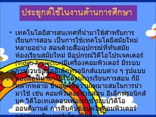 เทคโนโลยีสารสนเทศที่นำมาใช้สำหรับการเรียนการสอน เป็นการใช้เทคโนโลยีสมัยใหม่หลายอย่าง สอนด้วยสื่ออุปกรณ์ที่ทันสมัย ห้องเรียนสมัยใหม่ มีอุปกรณ์วิดีโอโปรเจคเตอร์  ( Video Projector) มีเครื่องคอมพิวเตอร์ มีระบบการอ่านข้อมูลอิเล็กทรอนิกส์แบบต่าง ๆ รูปแบบของสื่อที่นำมาใช้ในด้านการเรียนการสอน ก็มีหลากหลาย ขึ้นอยู่กับความเหมาะสมในการนำมาใช้ เช่น คอมพิวเตอร์ช่วยสอน อิเล็กทรอนิกส์บุค วิดีโอเทเลคอนเฟอเรนซ์ ระบบวิดีโอออนดีมานด์ การสืบค้นข้อมูลในคอมพิวเตอร์ และระบบอินเทอร์เน็ต เป็นต้น   