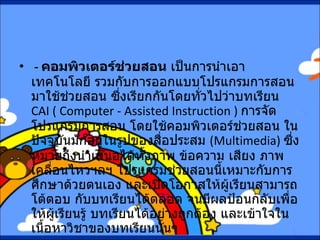 -  คอมพิวเตอร์ช่วยสอน  เป็นการนำเอาเทคโนโลยี รวมกับการออกแบบโปรแกรมการสอน มาใช้ช่วยสอน ซึ่งเรียกกันโดยทั่วไปว่าบทเรียน  CAI ( Computer - Assisted Instruction )  การจัดโปรแกรมการสอน โดยใช้คอมพิวเตอร์ช่วยสอน ในปัจจุบันมักอยู่ในรูปของสื่อประสม  ( Multimedia)  ซึ่งหมายถึงนำเสนอได้ทั้งภาพ ข้อความ เสียง ภาพเคลื่อนไหวฯลฯ โปรแกรมช่วยสอนนี้เหมาะกับการศึกษาด้วยตนเอง และเปิดโอกาสให้ผู้เรียนสามารถโต้ตอบ กับบทเรียนได้ตลอด จนมีผลป้อนกลับเพื่อให้ผู้เรียนรู้ บทเรียนได้อย่างถูกต้อง และเข้าใจในเนื้อหาวิชาของบทเรียนนั้นๆ   