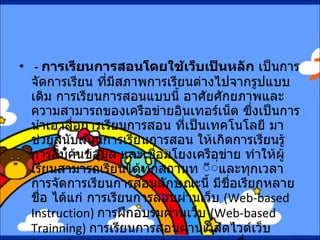 -  การเรียนการสอนโดยใช้เว็บเป็นหลัก  เป็นการจัดการเรียน ที่มีสภาพการเรียนต่างไปจากรูปแบบเดิม การเรียนการสอนแบบนี้ อาศัยศักยภาพและความสามารถของเครือข่ายอินเทอร์เน็ต ซึ่งเป็นการนำเอาสื่อการเรียนการสอน ที่เป็นเทคโนโลยี มาช่วยสนับสนุนการเรียนการสอน ให้เกิดการเรียนรู้ การสืบค้นข้อมูล และเชื่อมโยงเครือข่าย ทำให้ผู้เรียนสามารถเรียนได้ทุกสถานท ี่และทุกเวลา การจัดการเรียนการสอนลักษณะนี้ มีชื่อเรียกหลายชื่อ ได้แก่ การเรียนการสอนผ่านเว็บ  ( Web-based Instruction)  การฝึกอบรมผ่านเว็บ  ( Web-based Trainning)  การเรียนการสอนผ่านเวิล์ดไวด์เว็บ  ( www-based Instruction)  การสอนผ่านสื่อทางอิเล็กทรอนิกส์  ( e-learning)  เป็นต้น 