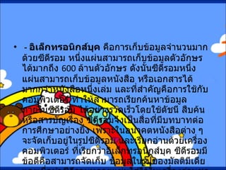 -  อิเล็กทรอนิกส์บุค  คือการเก็บข้อมูลจำนวนมากด้วยซีดีรอม หนึ่งแผ่นสามารถเก็บข้อมูลตัวอักษรได้มากถึง  600  ล้านตัวอักษร ดังนั้นซีดีรอมหนึ่งแผ่นสามารถเก็บข้อมูลหนังสือ หรือเอกสารได้มากกว่าหนังสือหนึ่งเล่ม และที่สำคัญคือการใช้กับคอมพิวเตอร์ ทำให้สามารถเรียกค้นหาข้อมูลภายในซีดีรอม ได้อย่างรวดเร็วโดยใช้ดัชนี สืบค้นหรือสารบัญเรื่อง ซีดีรอมจึงเป็นสื่อที่มีบทบาทต่อการศึกษาอย่างยิ่ง เพราะในอนาคตหนังสือต่าง ๆ จะจัดเก็บอยู่ในรูปซีดีรอม และเรียกอ่านด้วยเครื่องคอมพิวเตอร์ ที่เรียกว่าอิเล็กทรอนิกส์บุค ซีดีรอมมีข้อดีคือสามารถจัดเก็บ ข้อมูลในรูปของมัลติมีเดีย และเมื่อนำซีดีรอมหลายแผ่นใส่ไว้ในเครื่องอ่านชุดเดียวกัน ทำให้ซีดีรอมสามารถขยายการเก็บข้อมูลจำนวนมากยิ่งขึ้นได้  