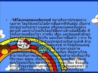 -  วิดีโอเทเลคอนเฟอเรนซ์  หมายถึงการประชุมทางจอภาพ โดยใช้เทคโนโลยีการสื่อสารที่ทันสมัย เป็นการประชุมร่วมกันระหว่างบุคคล หรือคณะบุคคลที่อยู่ต่างสถานที่ และห่างไกลกันโดยใช้สื่อทางด้านมัลติมีเดีย ที่ให้ทั้งภาพเคลื่อนไหว ภาพนิ่ง เสียง และข้อมูลตัวอักษร ในการประชุมเวลาเดียวกัน และเป็นการสื่อสาร  2  ทาง จึงทำให้ ดูเหมือนว่าได้เข้าร่วมประชุมร่วมกันตามปกติ ด้านการศึกษาวิดีโอเทคเลคอนเฟอเรนซ์ ทำให้ผู้เรียนและผู้สอนสามารถติดต่อสื่อสารกันได้ ผ่านทางจอภาพ โทรทัศน์และเสียง นักเรียนในห้องเรียน ที่อยู่ห่างไกลสามารถเห็นภาพและเสียง ของผู้สอนสามารถเห็นอากับกิริยาของ ผู้สอน เห็นการเคลื่อนไหวและสีหน้าของผู้สอนในขณะเรียน คุณภาพของภาพและเสียง ขึ้นอยู่กับความเร็วของช่องทางการสื่อสาร ที่ใช้เชื่อมต่อระหว่างสองฝั่งที่มีการประชุมกัน ได้แก่ จอโทรทัศน์หรือจอคอมพิวเตอร์ ลำโพง ไมโครโฟน กล้อง อุปกรณ์เข้ารหัสและถอดรหัส ผ่านเครือข่ายการสื่อสารความเร็วสูงแบบไอเอสดีเอ็น  ( ISDN)  