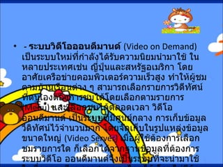 -  ระบบวิดีโอออนดีมานด์  ( Video on Demand)  เป็นระบบใหม่ที่กำลังได้รับความนิยมนำมาใช้ ในหลายประเทศเช่น ญี่ปุ่นและสหรัฐอเมริกา โดยอาศัยเครือข่ายคอมพิวเตอร์ความเร็วสูง ทำให้ผู้ชมตามบ้านเรือนต่าง ๆ สามารถเลือกรายการวิดีทัศน์ ที่ตนเองต้องการชมได้โดยเลือกตามรายการ  ( Menu)  และเลือกชมได้ตลอดเวลา วิดีโอออนดีมานด์ เป็นระบบที่มีศูนย์กลาง การเก็บข้อมูลวีดิทัศน์ไว้จำนวนมาก โดยจัดเก็บในรูปแหล่งข้อมูลขนาดใหญ่  ( Video Server)  เมื่อผู้ใช้ต้องการเลือกชมรายการใด ก็เลือกได้จากฐานข้อมูลที่ต้องการ ระบบวิดีโอ ออนดีมานด์จึงเป็นระบบที่จะนำมาใช้ ในเรื่องการเรียนการสอนทางไกลได้ โดยไม่มีข้อจำกัดด้านเวลา ผู้เรียนสามารถเลือกเรียน ในสิ่งที่ตนเองต้องการเรียนหรือสนใจได้ 