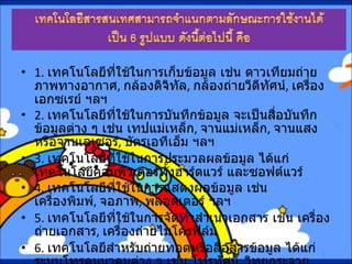 1.  เทคโนโลยีที่ใช้ในการเก็บข้อมูล เช่น ดาวเทียมถ่ายภาพทางอากาศ ,  กล้องดิจิทัล ,  กล้องถ่ายวีดีทัศน์ ,  เครื่องเอกซเรย์ ฯลฯ 2.  เทคโนโลยีที่ใช้ในการบันทึกข้อมูล จะเป็นสื่อบันทึกข้อมูลต่าง ๆ เช่น เทปแม่เหล็ก ,  จานแม่เหล็ก ,  จานแสงหรือจานเลเซอร์ ,  บัตรเอทีเอ็ม ฯลฯ 3.  เทคโนโลยีที่ใช้ในการประมวลผลข้อมูล ได้แก่ เทคโนโลยีคอมพิวเตอร์ทั้งฮาร์ดแวร์ และซอฟต์แวร์ 4.  เทคโนโลยีที่ใช้ในการแสดงผลข้อมูล เช่น เครื่องพิมพ์ ,  จอภาพ ,  พลอตเตอร์ ฯลฯ 5.  เทคโนโลยีที่ใช้ในการจัดทำสำเนาเอกสาร เช่น เครื่องถ่ายเอกสาร ,  เครื่องถ่ายไมโครฟิล์ม 6.  เทคโนโลยีสำหรับถ่ายทอดหรือสื่อสารข้อมูล ได้แก่ ระบบโทรคมนาคมต่าง ๆ เช่น โทรทัศน์ ,  วิทยุกระจายเสียง ,  โทรเลข ,  เทเล็กซ์ และระบบเครือข่ายคอมพิวเตอร์ทั้งระยะใกล้และไกล  