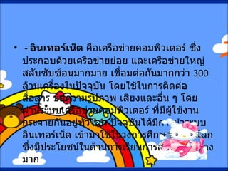 -  อินเทอร์เน็ต  คือเครือข่ายคอมพิวเตอร์ ซึ่งประกอบด้วยเครือข่ายย่อย และเครือข่ายใหญ่สลับซับซ้อนมากมาย เชื่อมต่อกันมากกว่า  300  ล้านเครื่องในปัจจุบัน โดยใช้ในการติดต่อสื่อสาร ข้อความรูปภาพ เสียงและอื่น ๆ โดยผ่านระบบเครือข่ายคอมพิวเตอร์ ที่มีผู้ใช้งานกระจายกันอยู่ทั่วโลก ปัจจุบันได้มีการนำระบบอินเทอร์เน็ต เข้ามาใช้ในวงการศึกษากันทั่วโลก ซึ่งมีประโยชน์ในด้านการเรียนการสอนเป็นอย่างมาก  