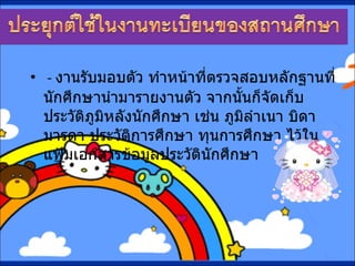 -  งานรับมอบตัว ทำหน้าที่ตรวจสอบหลักฐานที่นักศึกษานำมารายงานตัว จากนั้นก็จัดเก็บประวัติภูมิหลังนักศึกษา เช่น ภูมิลำเนา บิดามารดา ประวัติการศึกษา ทุนการศึกษา ไว้ในแฟ้มเอกสารข้อมูลประวัตินักศึกษา 