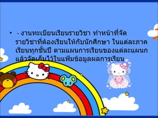 -  งานทะเบียนเรียนรายวิชา ทำหน้าที่จัดรายวิชาที่ต้องเรียนให้กับนักศึกษา ในแต่ละภาคเรียนทุกชั้นปี ตามแผนการเรียนของแต่ละแผนก แล้วจัดเก็บไว้ในแฟ้มข้อมูลผลการเรียน   