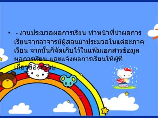 -  งานประมวลผลการเรียน ทำหน้าที่นำผลการเรียนจากอาจารย์ผู้สอนมาประมวลในแต่ละภาคเรียน จากนั้นก็จัดเก็บไว้ในแฟ้มเอกสารข้อมูลผลการเรียน และแจ้งผลการเรียนให้ผู้ที่เกี่ยวข้องทราบ 