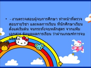 -  งานตรวจสอบผู้จบการศึกษา ทำหน้าที่ตรวจสอบรายวิชา และผลการเรียน ที่นักศึกษาเรียนตั้งแต่เริ่มต้น จนกระทั่งจบหลักสูตร จากแฟ้มเอกสาร ข้อมูลผลการเรียน ว่าผ่านเกณฑ์การจบหรือไม่ 