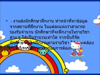 -  งานส่งนักศึกษาฝึกงาน ทำหน้าที่หาข้อมูลจากสถานที่ฝึกงาน ในแต่ละแห่งว่าสามารถรองรับจำนวน นักศึกษาที่จะฝึกงานในรายวิชาต่าง ๆ ได้เป็นจำนวนเท่าใด จากนั้นก็จัดนักศึกษา ออกฝึกงานตามรายวิชา ให้สอดคล้องกับจำนวนที่สถานประกอบการต้องการ 