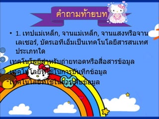 1.   เทปแม่เหล็ก ,  จานแม่เหล็ก ,  จานแสงหรือจานเลเซอร์ ,  บัตรเอทีเอ็มเป็นเทคโนโลยีสารสนเทศประเภทใด เทคโนโลยีสำหรับถ่ายทอดหรือสื่อสารข้อมูล เทคโนโลยีที่ใช้ในการบันทึกข้อมูล เทคโนโลยีที่ใช้ในการเก็บข้อมูล ก ข ค 