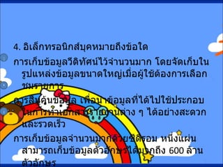 4.   อิเล็กทรอนิกส์บุคหมายถึงข้อใด การเก็บข้อมูลวีดิทัศน์ไว้จำนวนมาก โดยจัดเก็บในรูปแหล่งข้อมูลขนาดใหญ่เมื่อผู้ใช้ต้องการเลือกชมรายการ การสืบค้นข้อมูล เพื่อนำข้อมูลที่ได้ไปใช้ประกอบในการทำเอกสารรายงานต่าง ๆ ได้อย่างสะดวกและรวดเร็ว การเก็บข้อมูลจำนวนมากด้วยซีดีรอม หนึ่งแผ่นสามารถเก็บข้อมูลตัวอักษรได้มากถึง  600  ล้านตัวอักษร ก ข ค 