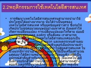   การพัฒนาเทคโนโลยีสารสนเทศจนสามารถนำมาใช้ประโยชน์ได้อย่างมากมาย นับได้ว่าเป็นยุคของเทคโนโลยีสารสนเทศ หรือยุคข้อมูลข่าวสาร ซึ่งก่อให้เกิดประโยชน์ต่อมวลมนุษย์อย่างมหาศาล ยังผลทำให้เกิดการเปลี่ยนแปลง การเปลี่ยนแปลงอะไรก็ตาม ย่อมมีผลกระทบต่อบุคคล องค์กร หรือสังคม เราสามารถจำแนกผลกระทบของเทคโนโลยีสารสนเทศออกเป็นสองด้าน คือ ผลกระทบด้านบวก และผลกระทบด้านลบ                การกำเนิดของคอมพิวเตอร์เมื่อประมาณห้าสิบกว่าปีที่แล้ว เป็นก้าวสำคัญที่นำไปสู่ยุคสารสนเทศ ในช่วงแรกมีการนำเอาคอมพิวเตอร์มาใช้เป็นเครื่องคำนวณ แต่ต่อมาได้มีความพยายามพัฒนาให้คอมพิวเตอร์เป็นอุปกรณ์สำคัญสำหรับการจัดการข้อมูล เมื่อเทคโนโลยีอิเล็กทรอนิกส์ได้ก้าวหน้ามากขึ้น ทำให้สามารถสร้างคอมพิวเตอร์ที่มีขนาดเล็กลง แต่ประสิทธิภาพสูงขึ้น สภาพการใช้งานจึงใช้งานกันอย่างแพร่หลาย ผลของเทคโนโลยีสารสนเทศที่มีต่อชีวิตความเป็นอยู่และสังคมจึงมีมาก มีการเรียนรู้และใช้สารสนเทศกันอย่างกว้างขวาง 