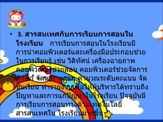   3.  สารสนเทศกับการเรียนการสอนในโรงเรียน      การเรียนการสอนในโรงเรียนมีการนำคอมพิวเตอร์และเครื่องมือประกอบช่วยในการเรียนรู้ เช่น วีดิทัศน์ เครื่องฉายภาพ คอมพิวเตอร์ช่วยสอน คอมพิวเตอร์ช่วยจัดการศึกษา จัดตารางสอน คำนวณระดับคะแนน จัดชั้นเรียน ทำรายงานเพื่อให้ผู้บริหารได้ทราบถึงปัญหาและการแก้ปัญหาในโรงเรียน ปัจจุบันมีการเรียนการสอนทางด้านเทคโนโลยีสารสนเทศใน โรงเรียนมากขึ้น 