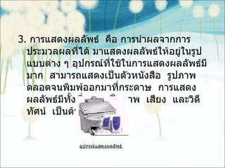 3.  การแสดงผลลัพธ์  คือ การนำผลจากการประมวลผลที่ได้ มาแสดงผลลัพธ์ให้อยู่ในรูปแบบต่าง ๆ อุปกรณ์ที่ใช้ในการแสดงผลลัพธ์มีมาก  สามารถแสดงเป็นตัวหนังสือ  รูปภาพตลอดจนพิมพ์ออกมาที่กระดาษ  การแสดงผลลัพธ์มีทั้งที่แสดงเป็นภาพ  เสียง  และวิดีทัศน์  เป็นต้น อุปกรณ์แสดงผลลัพธ์  