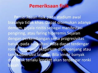 PemeriksaanfisikPemeriksaanfisikpada stadium awalbiasanyatidakkhas. Dapatditemukanadanyademam, gejalarinitissebagaimanifestasipengiring, atau faring hiperemis.Sejalandenganperkembangansertaprogresivitasbatuk, padaauskultasi dada dapatterdengarronki, wheezing, ekspiriumdiperpanjangatautandaobstruksilainnya. Bilalendirbanyakdantidakterlalulengketakanterdengarronkibasah