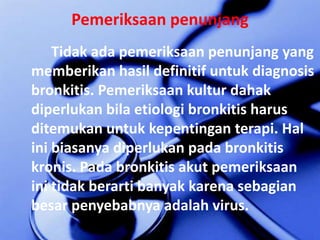 PemeriksaanpenunjangTidakadapemeriksaanpenunjang yang memberikanhasildefinitifuntuk diagnosis bronkitis. Pemeriksaankulturdahakdiperlukanbilaetiologibronkitisharusditemukanuntukkepentinganterapi. Hal inibiasanyadiperlukanpadabronkitiskronis. Padabronkitisakutpemeriksaaninitidakberartibanyakkarenasebagianbesarpenyebabnyaadalah virus.