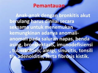 PemantauanAnak-anakdenganbronkitisakutberulangharusdinilaisecaraseksamauntukmenemukankemungkinanadanyaanomali-anomalipadasalurannapas, bendaasing, bronkiektasis, imunodefisiensi, tuberkulosis, alergi, sinusitis, tonsilitis, adenoiditis, serta fibrosis kistik.