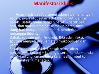 ManifestasiklinisAnamnesis dapatditemuiadanyademam, nyerikepala, nyeriototselama 3-4 haridiikutidenganbatuk.  Batuk, mulaidenganbatuk – batukpagihari, danmakin lama batukmakinberat, timbulsiangharimaupunmalamhari, penderitaterganggutidurnya.Dahak, sputum putih/mukoid. Bilaadainfeksi, sputum menjadipurulenataumukopuruendankental.Sesakbilatimbulinfeksi, sesaknapasakanbertambah, kadang – kadangdisertaitanda – tandapayahjantungkanan, lama kelamaantimbulkorpulmonal yang menetap.