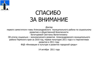 СПАСИБО  ЗА ВНИМАНИЕ Доклад первого заместителя главы Александровского  муниципального района по социальному развитию и общественной безопасности Богатыревой Светланы Валентиновны Об итогах  социально – экономического развития  Александровского муниципального района Пермского края за 2010 год, первое полугодие 2011 года и о перспективах развития в 2011 году ФЦБ «Инновации в культуре и развитии городской среды» 14 октября  2011 года 