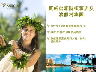 ASTON 深耕夏威夷超過 60 年 擁有 28 間不同風格的酒店 旅館遍部夏威夷四大島、加州、 愛荷華州 夏威夷雅詩頓酒店及渡假村集團 