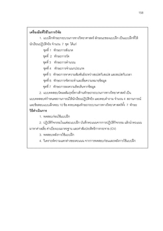 158



เครื่องมือที่ใช้ ในการวิจย
                         ั
         1. แบบฝึ กทักษะกระบวนการทางวิทยาศาสตร์ ลักษณะของแบบฝึ ก เป็ นแบบฝึ กที่ให้
นักเรี ยนปฏิบตจริ ง จํานวน 7 ชุด ได้ แก่
               ัิ
            ชุดที่ 1 ทักษะการสังเกต
            ชุดที่ 2 ทักษะการวัด
            ชุดที่ 3 ทักษะการคํานวณ
            ชุดที่ 4 ทักษะการจําแนกประเภท
            ชุดที่ 5 ทักษะการหาความสัมพันธ์ระหว่างสเปสกับสเปส และสเปสกับเวลา
            ชุดที่ 6 ทักษะการจัดกระทําและสื่อความหมายข้ อมูล
            ชุดที่ 7 ทักษะการลงความคิดเห็นจากข้ อมูล
         2. แบบทดสอบวัดผลสัมฤทธิ์ทางด้ านทักษะกระบวนการทางวิทยาศาสตร์ เป็ น
แบบทดสอบท่กําหนดสถานการณ์ให้ นกเรียนปฏิบตจริง และตอบคําถาม จํานวน 4 สถานการณ์
                                      ั       ัิ
และข้ อสอบแบบเลืกตอบ 10 ข้ อ ครอบคลุมทักษะกระบวนการทางวิทยาศาสตร์ ทง้ั 7 ทักษะ
วิธีดาเนินการ
     ํ
         1. ทดสอบก่อนใช้ แบบฝึ ก
         2. ปฏิบตกิจกรรมในแต่ละแบบฝึ ก บันทึกคะแนนจากการปฏิบตกิจกรรม แล้ วนําคะแนน
                   ัิ                                          ัิ
มาหาค่าเฉลีย ค่าเบียงเบนมาตรฐาน และค่าสัมประสิทธิการกระจาย (CV)
             ่
         3. ทดสอบหลังการใช้ แบบฝึ ก
         4. วิเคราะห์ความแตกต่างของคะแนน จากการทดสอบก่อนและหลังการใช้ แบบฝึ ก
 