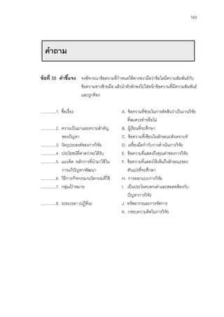 160




   คําถาม

ข้ อที่ 35 คําชีแจง จงพิจารณาข้ อความที่กําหนดให้ ทางขวามือว่าข้ อใดมีความสัมพันธ์กบ
                ้                                                                  ั
                               ข้ อความทางซ้ ายมือ แล้ วนําตัวอักษรไปใส่หน้ าข้ อความที่มีความสัมพันธ์
                               และถูกต้ อง

..............1. ชื่อเรื่ อง                            A. ข้ อความที่ช่วยในการตัดสินว่าเป็ นงานวิจย
                                                                                                   ั
                                                           ที่สมควรทําหรื อไม่
..............2. ความเป็ นมาและความสําคัญ               B. ผู้เรี ยนที่จะศึกษา
                 ของปั ญหา                              C. ข้ อความที่เขียนในลักษณะสังเคราะห์
..............3. วัตถุประสงค์ของการวิจย ั               D. เครื่ องมือกํากับการดําเนินการวิจย
                                                                                            ั
..............4. ประโยชน์ที่คาดว่าจะได้ รับ             E. ข้ อความที่แสดงถึงคุณค่าของการวิจย  ั
..............5. แนวคิด หลักการที่นํามาใช้ ใน           F. ข้ อความที่แสดงให้ เห็นถึงลักษณะของ
                 การแก้ ปัญหา/พัฒนา                        ตัวแปรที่จะศึกษา
..............6. วิธีการ/กิจกรรม/นวัตกรรมที่ใช้         H. การออกแบบการวิจย     ั
..............7. กลุมเปาหมาย
                     ่ ้                                I. เป็ นประโยคบอกเล่าและสอดคล้ องกับ
                                                           ปั ญหาการวิจย    ั
..............8. ระยะเวลา (ปฏิทิน)                      J. ทรัพยากรและการจัดการ
                                                        K. กรอบความคิดในการวิจย     ั
 