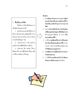 151



                                                   ตัวอย่ าง
                                                   1. การพั ฒ นาทั ก ษะการวาดภาพสั ต ว์
                                                       ของนั ก เรี ย นชั น ประถมศึ ก ษาปี ที่ 2
                                                                           ้
1. ชื่อเรื่องการวิจัย
                                                       โดยใช้ แบบฝึ กทั ก ษะการวาดภาพ
            ชื่ อเรื่ องการวิจัยเพื่อพัฒนาการ
                                                       สัตว์
เรี ยนรู้สวนใหญ่จะบอกถึง
          ่                                        2. ผลการใช้ แบบฝึ กทักษะภาษาไทยสระ
      1. คุ ณ ลัก ษณะของสิ่ ง ที่ ต้ องการ             เปลี่ยนและสระลดรูป เพื่อพัฒนาการ
ศึกษา (ตัวแปร) เช่น ผลสัมฤทธิ์ทางการ                   อ่ า น แ ล ะ เ ขี ย น สํ า ห รั บ ชั ้ น
เรี ย นความสามารถในการอ่ า น ทัก ษะ                    ประถมศึกษาปี ที่ 1
การแก้ โจทย์ปัญหา ฯลฯ                              3. การศึกษาผลสัมฤทธิ์ทางการเรียนของ
      2. ก ลุ่ ม ตั ว อ ย่ า ง คื อ ผู้ เ รี ย น       นั ก เรี ย นชั น มั ธ ยมศึ ก ษาปี ที่ 4 วิ ช า
                                                                      ้
กลุมเปาหมายที่ผ้ วิจยต้ องการศึกษา
     ่ ้                 ู ั                           ว43101 วิทยาศาสตร์ สิ่งแวดล้ อม โดย
      3. นวัตกรรม คือ เทคนิค วิธีการ                   ใช้ วิธีสอนแบบบูรณาการ
วิธีสอน สื่อ ฯลฯ ที่ผ้ ูวิจัยสร้ างขึ ้นมาเพื่อ    4. การพัฒนาการเคลื่อนไหวร่ างกายโดย
มาใช้ ในการพัฒนา/แก้ ปัญหา                             ใช้ เพลงและเกม
                                                   5. การใช้ กิจกรรมคิดเลขเร็ วเพื่อพัฒนา
                                                       ทักษะการคิดคํานวณของนักเรี ยน
 