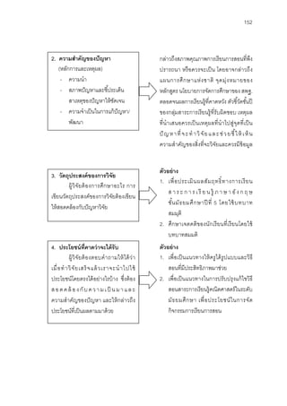152



2. ความสําคัญของปั ญหา                                กล่าวถึงสภาพคุณภาพการเรี ยนการสอนที่พง                   ึ
   (หลักการและเหตุผล)                                 ปรารถนา หรื อควรจะเป็ น โดยอาจกล่าวถึง
    - ความนํา                                         แผนการศึ ก ษาแห่ ง ชาติ จุ ด มุ่ ง หมายของ
    - สภาพปั ญหาและชี ้ประเด็น                        หลักสูตร นโยบายการจัดการศึกษาของ สพฐ.
        สาเหตุของปั ญหาให้ ชดเจน
                            ั                         ตลอดจนผลการเรี ยนรู้ที่คาดหวัง ตัวชี ้วัดชันปี        ้
    - ความจําเป็ นในการแก้ ปัญหา/                     ของกลุ่มสาระการเรี ยนรู้ ที่รับผิดชอบ เหตุผล
        พัฒนา                                         ที่นําเสนอควรเป็ นเหตุผลที่ นําไปสู่จุดที่ เป็ น
                                                      ปั ญ ห า ที่ จ ะ ทํ า วิ จั ย แ ล ะ ช่ ว ย ชี ้ใ ห้ เ ห็ น
                                                      ความสําคัญของสิ่งที่จะวิจยและควรมีข้อมูล
                                                                                       ั


                                                      ตัวอย่ าง
3. วัตถุประสงค์ ของการวิจัย
                                                      1. เพื่ อ ประเมิ น ผลสั ม ฤทธิ์ ท างการเรี ย น
        ผู้วิ จัย ต้ อ งการศึก ษาอะไร การ
                                                          ส า ร ะ ก า ร เ รี ย น รู้ ภ า ษ า อั ง ก ฤ ษ
เขียนวัตถุประสงค์ของการวิจยต้ องเขียน
                                ั
                                                          ชั น มั ธ ยมศึ ก ษาปี ที่ 5 โดยใช้ บทบาท
                                                             ้
ให้ สอดคล้ องกับปั ญหาวิจย   ั
                                                          สมมุติ
                                                      2. ศึกษาเจตคติของนักเรี ยนที่เรี ยนโดยใช้
                                                          บทบาทสมมติ
4. ประโยชน์ ท่ คาดว่ าจะได้ รับ
                        ี                             ตัวอย่ าง
            ผู้วิ จัย ต้ อ งตอบคํ า ถามให้ ไ ด้ ว่า   1. เพื่อเป็ นแนวทางให้ ครู ได้ รูปแบบและวิธี
เมื่ อ ทํ า วิ จั ย เสร็ จแล้ วเราจะนํ า ไปใช้            สอนที่มีประสิทธิภาพมาช่วย
ประโยชน์โดยตรงได้ อย่างไรบ้ าง ซึงต้ อง    ่          2. เพื่อเป็ นแนวทางในการปรับปรุ งแก้ ไขวิธี
ส อ ด ค ล้ อ ง กั บ ค ว า ม เ ป็ น ม า แ ล ะ              สอนสาระการเรี ยนรู้คณิตศาสตร์ ในระดับ
ความสําคัญของปั ญหา และให้ กล่าวถึง                       มัธ ยมศึ ก ษา เพื่ อ ประโยชน์ ใ นการจั ด
ประโยชน์ที่เป็ นผลตามมาด้ วย                              กิจกรรมการเรี ยนการสอน
 