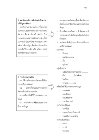 153



5. แนวคิด หลักการที่นํามาใช้ ในการ             1. การเสนอแนวคิดและเนื ้อหาต้ องมีความ
แก้ ปัญหา/พัฒนา                                       ต่อเนื่องสอดคล้ องกับคุณลักษณะที่ต้อง
   การศึกษาแนวคิด หลักการที่นํามาใช้                  ศึกษา
ในการแก้ ปัญหา/พัฒนา มีความจําเป็ น            2. เขี ย นโดยการวิ เ คราะห์ สั ง เคราะห์
ต่ อ ก า ร ศึ ก ษ า ค้ น ค ว้ า ต่ อ ไ ป ใ น          ข้ อความโดยคํานึงถึงความสัมพันธ์ อย่าง
รายละเอียดของการสร้ างเครื่ องมือที่ ใช้              มีเหตุผล
ในการแก้ ปั ญหาโดยเฉพาะแนวคิ ด /               3. สรุ ปสาระสําคัญในการนําเสนอเพื่อการ
หลักการที่ สําคัญๆ ที่ จะต้ องนํามาใช้ ใน             แก้ ปัญหา/พัฒนา
การปรั บ วิ ธี ก าร/สื่ อ หรื อ นวัต กรรมให้   นวัตกรรม
สอดคล้ องกับสภาพปั ญหา                                - วิธีสอน
                                                      - เทคนิคการสอน
                                                      - สื่อ
                                                      - อุปกรณ์
                                               กลุมตัวอย่าง
                                                  ่
                                                      - ผู้เรี ยนกลุมสาระการเรี ยนรู้ .............
                                                                        ่
                                                           ชัน............... ปี การศึกษา ..........
                                                             ้
6. วิธีดาเนินการวิจัย
         ํ
    6.1 วิธีการ/กิจกรรม/นวัตกรรมที่ใช้ ใน                  โรงเรี ยน.............
การแก้ ปัญหา/พัฒนา                                    - จํานวน……….คน
    6.2 ผู้เรี ยนที่ เป็ นปั ญหา/ต้ องการ      เครื่ องมือที่ใช้ ในการรวบรวมข้ อมูล
พัฒนาขันใด จํานวนเท่าใด
           ้                                          - แบทดสอบ
    6.3 เครื่ อ งมื อ ที่ ใ ช้ ในการรวบรวม            - แบบสังเกต
ข้ อมูล                                               - แบบสอบถาม
    6.4 การวิ เ คราะห์ ข้ อมู ล และการ                - แบบสัมภาษณ์
นําเสนอข้ อมูล                                 การวิเคราะห์ข้อมูล
                                                      - สถิตที่ใช้
                                                                ิ
                                                      - แนวทางในการวิเคราะห์
                                                      - เกณฑ์ในการประเมิน
                                               การนําเสนอข้ อมูล
                                                      - ตาราง
                                                      - กราฟ
                                                      - ข้ อความ
 