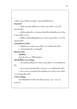 156




การเรี ยนการสอน เพื่อใช้ ในการสอนเรื่ อง การซ่อมเครื่ องใช้ ไฟฟาในบ้ าน
                                                                 ้
วัตถุประสงค์
          1. เพื่อสร้ างและพัฒนาชุดสือเอกสารการเรี ยนการสอน รหัสวิชา ง 30108 ชัน
                                           ่                                         ้
มัธยมศึกษาปี ที่ 3
          2. เพื่อศึกษาผลสัมฤทธิ์ทางการเรี ยนของนักเรี ยนที่เรี ยนโดยใช้ ชดสื่อเอกสารการเรี ยน
                                                                          ุ
การสอน รหัสวิชา ง 30108
          3. เพื่อศึกษาเจตคติของที่มีตอชุดสื่อเอกสารการเรี ยนการสอน รหัสวิชา ง 30108 ชัน
                                             ่                                               ้
มัธยมศึกษาปี ที่ 3
ประโยชน์ ท่ คาดว่ าจะได้ รับ
                ี
          1. ได้ ชดสื่อเอกสารการเรี ยนการสอน รหัสวิชา ง 30108 ชันมัธยมศึกษาปี ที่ 3
                  ุ                                                 ้
          2. นักเรี ยนมีผลสัมฤทธิ์ทางการเรี ยนสูงขึ ้น
วิธีดาเนินการวิจัย
        ํ
          กลุ่มที่ศึกษา
          เป็ นนักเรี ยน ชัน ม.3 /3 ที่ผ้ วิจยเป็ นผู้สอน
                           ้              ู ั
เครื่องมือที่ใช้ ในการวบรวมข้ อมูล
          1. สร้ างและพัฒนาชุดสื่อเอกสารการเรี ยนการสอน รหัสวิชา ง 30108 ชันมัธยมศึกษา
                                                                                  ้
ปี ที่ 3
          2. สร้ างแบบทดสอบวัดผลสัมฤทธิ์ทางการเรี ยน วิชา ง 30108 ชันมัธยมศึกษาปี ที่ 3
                                                                            ้
          3. สร้ างแบบสอบถามเจตคติของนักเรี ยนต่อชุดสื่อเอกสารการเรี ยนการสอน รหัสวิชา
ง 30108 ชันมัธยมศึกษาปี ที่ 3
              ้
การวิเคราะห์ ข้อมูล
          วิเคราะห์ข้อมูลโดยหาค่าเฉลี่ย และค่าเบียงเบนมาตรฐาน และ t –test แบบ
                                                        ่
Dependent
 