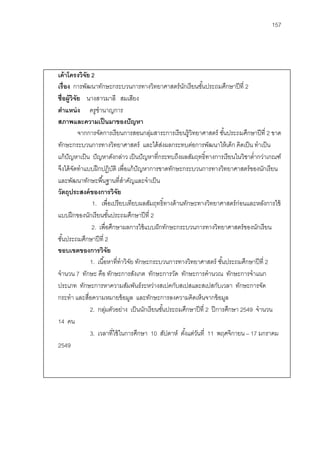 157




เค้ าโครงวิจย 2
              ั
เรื่อง การพัฒนาทักษะกระบวนการทางวิทยาศาสตร์ นกเรี ยนชันประถมศึกษาปี ที่ 2
                                                         ั       ้
ชื่อผู้วิจัย นางสาวมาลี สมเสียง
ตําแหน่ ง ครูชํานาญการ
สภาพและความเป็ นมาของปั ญหา
           จากการจัดการเรี ยนการสอนกลุมสาระการเรี ยนรู้วิทยาศาสตร์ ชันประถมศึกษาปี ที่ 2 ขาด
                                             ่                               ้
ทักษะกระบวนการทางวิทยาศาสตร์ และได้ สงผลกระทบต่อการพัฒนาให้ เด็ก คิดเป็ น ทําเป็ น
                                                  ่
แก้ ปัญหาเป็ น ปั ญหาดังกล่าว เป็ นปั ญหาที่กระทบถึงผลสัมฤทธิ์ทางการเรี ยนในวิชาตํ่ากว่าเกณฑ์
จึงได้ จดทําแบบฝึ กปฏิบติ เพื่อแก้ ปัญหาการขาดทักษะกระบวนการทางวิทยาศาสตร์ ของนักเรี ยน
         ั                    ั
และพัฒนาทักษะพื ้นฐานที่สาคัญและจําเป็ น
                                   ํ
วัตถุประสงค์ ของการวิจย         ั
                   1. เพื่อเปรี ยบเทียบผลสัมฤทธิ์ทางด้ านทักษะทางวิทยาศาสตร์ ก่อนและหลังการใช้
แบบฝึ กของนักเรี ยนชันประถมศึกษาปี ที่ 2
                            ้
                   2. เพื่อศึกษาผลการใช้ แบบฝั กทักษะกระบวนการทางวิทยาศาสตร์ ของนักเรี ยน
ชันประถมศึกษาปี ที่ 2
   ้
ขอบเขตของการวิจัย
                  1. เนื ้อหาที่ทําวิจย ทักษะกระบวนการทางวิทยาศาสตร์ ชันประถมศึกษาปี ที่ 2
                                      ั                                    ้
จํานวน 7 ทักษะ คือ ทักษะการสังเกต ทักษะการวัด ทักษะการคํานวณ ทักษะการจําแนก
ประเภท ทักษะการหาความสัมพันธ์ระหว่างสเปคกับสเปสและสเปสกับเวลา ทักษะการจัด
กระทํา และสือความหมายข้ อมูล และทักษะการลงความคิดเห็นจากข้ อมูล
                ่
                  2. กลุมตัวอย่าง เป็ นนักเรี ยนชันประถมศึกษาปี ที่ 2 ปี การศึกษา 2549 จํานวน
                          ่                         ้
14 คน
                  3. เวลาที่ใช้ ในการศึกษา 10 สัปดาห์ ตังแต่วนที่ 11 พฤศจิกายน – 17 มกราคม
                                                           ้ ั
2549
 