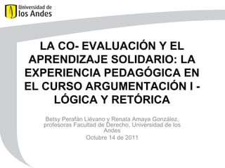 LA CO- EVALUACIÓN Y EL APRENDIZAJE SOLIDARIO:  LA EXPERIENCIA PEDAGÓGICA EN EL CURSO ARGUMENTACIÓN I - LÓGICA Y RETÓRICA Betsy Perafán Liévano y Renata Amaya González, profesoras Facultad de Derecho, Universidad de los Andes Octubre 14 de 2011 
