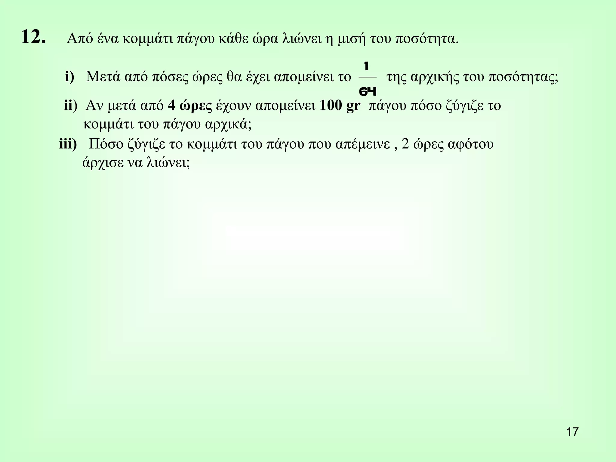 12.  Από ένα κομμάτι πάγου κάθε ώρα λιώνει η μισή του ποσότητα. i)   Μετά από πόσες ώρες θα έχει απομείνει το  της αρχικής του ποσότητας; ii )  Αν μετά από  4 ώρες  έχουν απομείνει  100 gr  πάγου πόσο ζύγιζε το  κομμάτι του πάγου αρχικά; iii)  Πόσο ζύγιζε το κομμάτι του πάγου που απέμεινε , 2 ώρες αφότου άρχισε να λιώνει; 