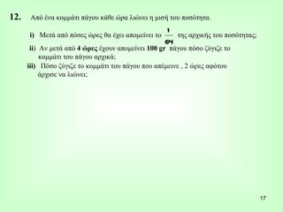 12.  Από ένα κομμάτι πάγου κάθε ώρα λιώνει η μισή του ποσότητα. i)   Μετά από πόσες ώρες θα έχει απομείνει το  της αρχικής του ποσότητας; ii )  Αν μετά από  4 ώρες  έχουν απομείνει  100 gr  πάγου πόσο ζύγιζε το  κομμάτι του πάγου αρχικά; iii)  Πόσο ζύγιζε το κομμάτι του πάγου που απέμεινε , 2 ώρες αφότου άρχισε να λιώνει; 